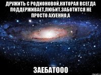 дружить с родионовой,которая всегда поддерживает,любит,заботится не просто ахуенно,а заебатооо