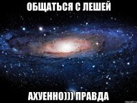 общаться с лешей ахуенно))) правда