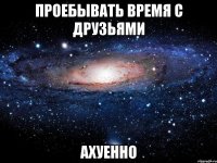 проебывать время с друзьями ахуенно