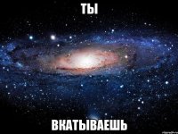 ты вкатываешь