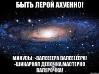 быть лерой ахуенно! минусы: -валеееера валееееера! -шикарная девочка,мастерко валерочка!