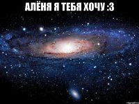 алёня я тебя хочу :3 