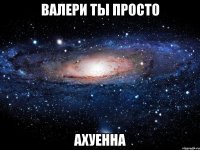 валери ты просто ахуенна