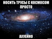 носить трусы с космосом просто ахуенно