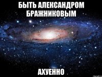 быть александром бражниковым ахуенно