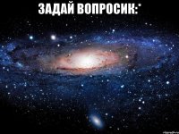 задай вопросик:* 