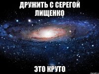 дружить с серегой лищенко это круто