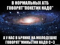 в нормальных атб говорят"покетик надо" а у нас в брянке на молодешке говорят"миньетик надо с=3