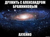 дружить с александром бражниковым ахуенно