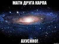 мати друга карпа ахуєнно!