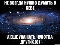 не всегда нужно думать о себе а еще уважать чувства других.(с)