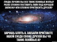 -люди, почему вы все такие ленивые жопы? разве сложно поставить лайк под хорошей записю? или сложно пригласить друзей? харошь блять а, заебали пригласте нахуй сюда своих друзей вы чо такие ленивые а?