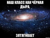 наш класс как чёрная дыра, зятягивает