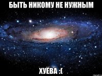 быть никому не нужным хуёва :(