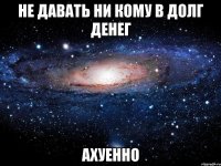 не давать ни кому в долг денег ахуенно