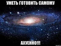 уметь готовить самому ахуенно!!!