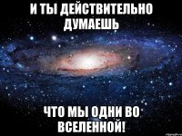 и ты действительно думаешь что мы одни во вселенной!