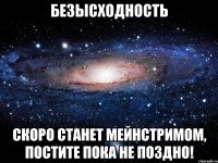 безысходность скоро станет мейнстримом, постите пока не поздно!