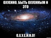 охуенно, быть охуенным и это о.х.у.е.н.н.о!