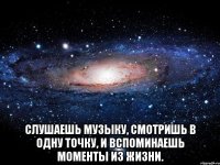  слушаешь музыку, смотришь в одну точку, и вспоминаешь моменты из жизни.