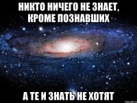 никто ничего не знает, кроме познавших а те и знать не хотят