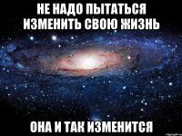 не надо пытаться изменить свою жизнь она и так изменится