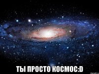  ты просто космос:d