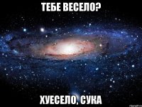 тебе весело? хуесело, сука