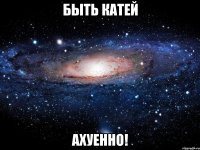 быть катей ахуенно!