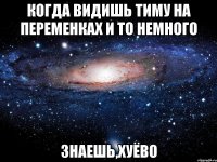 когда видишь тиму на переменках и то немного знаешь,хуёво