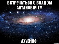 встречаться с владом антановичем ахуенно*