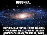 вовочка... мужчина, ты, конечно, гром! с тобою не страшна мне буря, с тобой не страшен даже шторм, я поздравляю и целую!!!