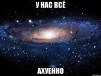 у нас всё ахуенно