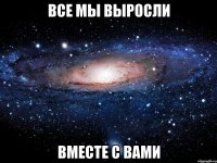 все мы выросли вместе с вами