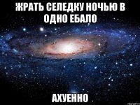 жрать селедку ночью в одно ебало ахуенно