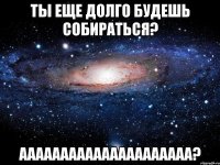 ты еще долго будешь собираться? ааааааааааааааааааааа?