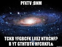 pfxtv ;bnm tckb yfgbcfk lj[ez ntrcnf? b yt gthtdtk hfcrkfl&