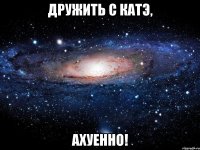 дружить с катэ, ахуенно!