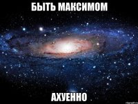 быть максимом ахуенно