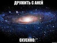 дружить с аней охуенно:**