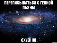 переписываться с генкой пьянм охуенно