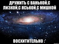 дружить с ванькой,с лизкой,с яськой,с мишкой восхитительно :*