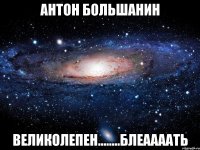 антон большанин великолепен........блеаааать