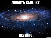 любить валечку охуенно