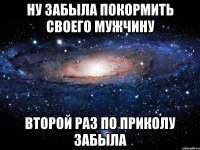 ну забыла покормить своего мужчину второй раз по приколу забыла