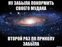 ну забыла покормить своего мудака второй раз по приколу забыла