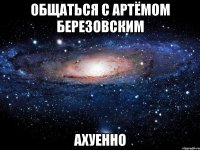 общаться с артёмом березовским ахуенно