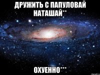 дружить с папуловай наташай** охуенно***