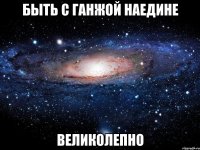 быть с ганжой наедине великолепно