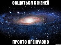 общаться с женей просто прекрасно